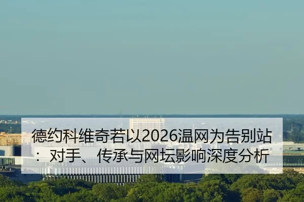 德约科维奇若以2026温网为告别站：对手、传承与网坛影响深度分析